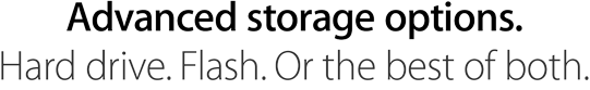 Advanced storage options. Hard drive. Flash. Or the best of both.